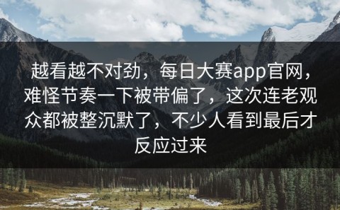越看越不对劲，每日大赛app官网，难怪节奏一下被带偏了，这次连老观众都被整沉默了，不少人看到最后才反应过来