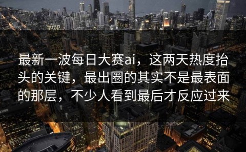最新一波每日大赛ai，这两天热度抬头的关键，最出圈的其实不是最表面的那层，不少人看到最后才反应过来
