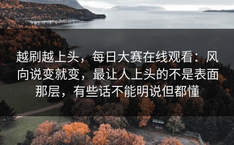 越刷越上头，每日大赛在线观看：风向说变就变，最让人上头的不是表面那层，有些话不能明说但都懂