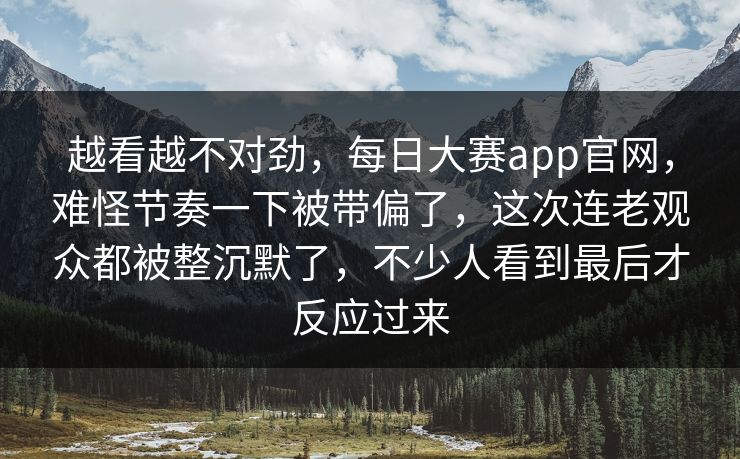 越看越不对劲，每日大赛app官网，难怪节奏一下被带偏了，这次连老观众都被整沉默了，不少人看到最后才反应过来